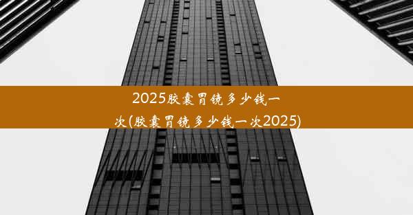 2025胶囊胃镜多少钱一次(胶囊胃镜多少钱一次2025)