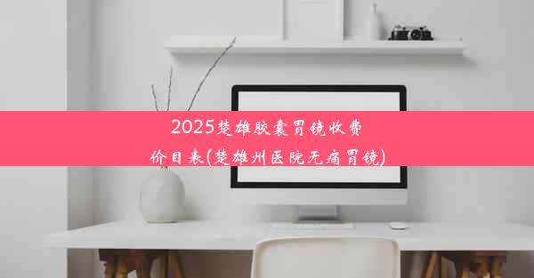 2025楚雄胶囊胃镜收费价目表(楚雄州医院无痛胃镜)