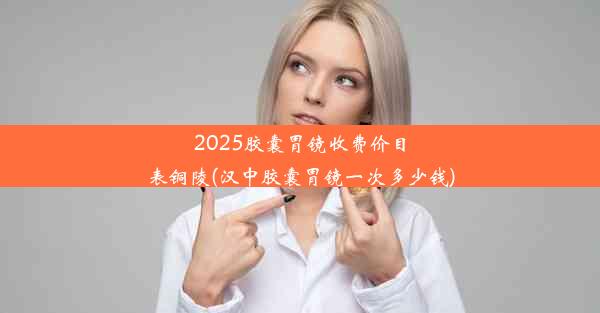 2025胶囊胃镜收费价目表铜陵(汉中胶囊胃镜一次多少钱)