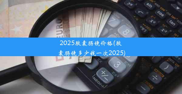 2025胶囊肠镜价格(胶囊肠镜多少钱一次2025)