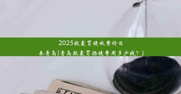 2025胶囊胃镜收费价目表青岛(青岛胶囊胃肠镜费用多少钱？)