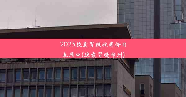 2025胶囊胃镜收费价目表周口(胶囊胃镜郑州)