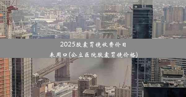 2025胶囊胃镜收费价目表周口(公立医院胶囊胃镜价格)