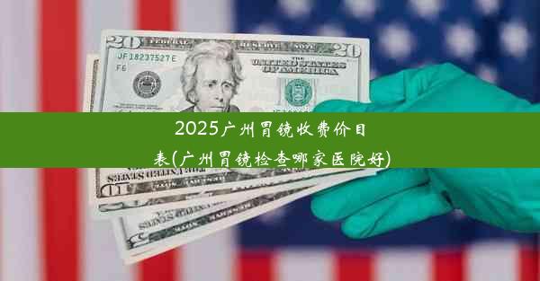 2025广州胃镜收费价目表(广州胃镜检查哪家医院好)