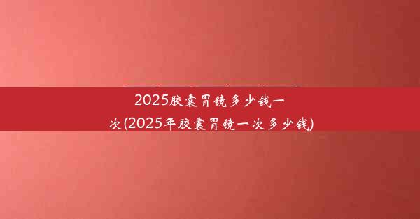 2025胶囊胃镜多少钱一次(2025年胶囊胃镜一次多少钱)