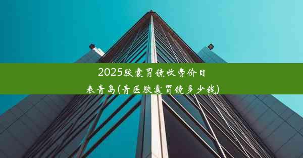 2025胶囊胃镜收费价目表青岛(青医胶囊胃镜多少钱)