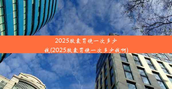 2025胶囊胃镜一次多少钱(2025胶囊胃镜一次多少钱啊)