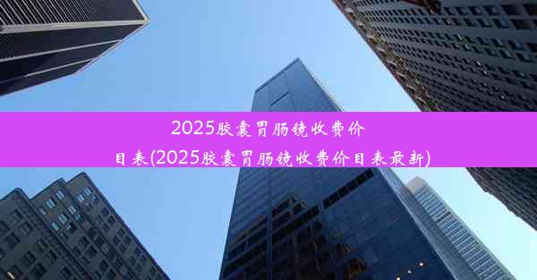 2025胶囊胃肠镜收费价目表(2025胶囊胃肠镜收费价目表最新)