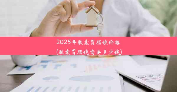 2025年胶囊胃肠镜价格(胶囊胃肠镜需要多少钱)