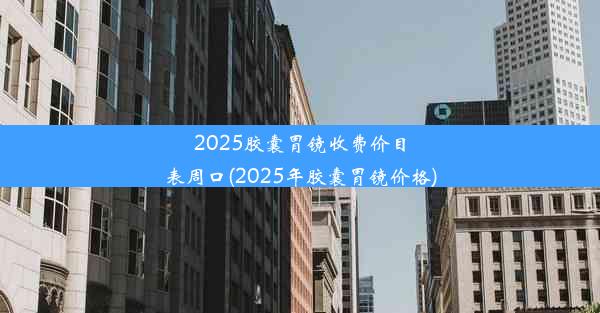 2025胶囊胃镜收费价目表周口(2025年胶囊胃镜价格)