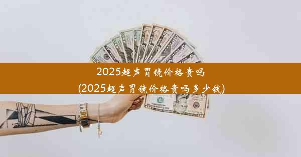 2025超声胃镜价格贵吗(2025超声胃镜价格贵吗多少钱)