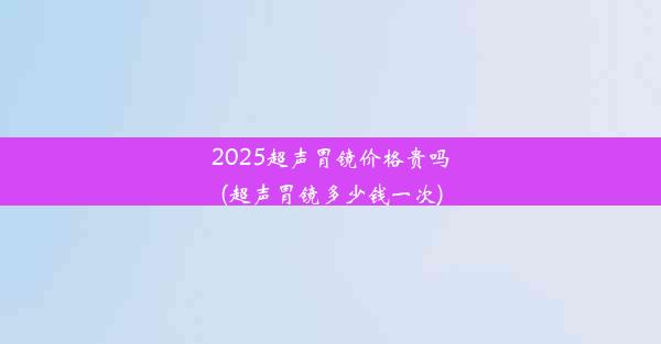 2025超声胃镜价格贵吗(超声胃镜多少钱一次)