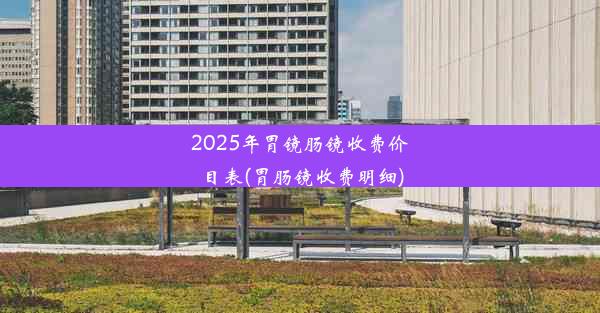 2025年胃镜肠镜收费价目表(胃肠镜收费明细)