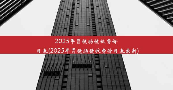 2025年胃镜肠镜收费价目表(2025年胃镜肠镜收费价目表最新)