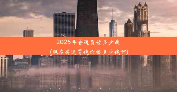 2025年普通胃镜多少钱(现在普通胃镜价格多少钱啊)