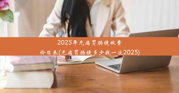 2025年无痛胃肠镜收费价目表(无痛胃肠镜多少钱一次2025)