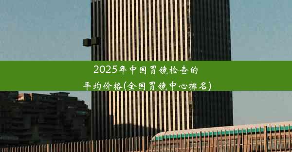 2025年中国胃镜检查的平均价格(全国胃镜中心排名)