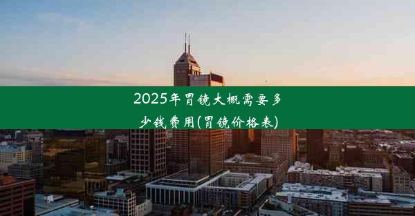 2025年胃镜大概需要多少钱费用(胃镜价格表)