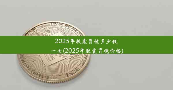 2025年胶囊胃镜多少钱一次(2025年胶囊胃镜价格)