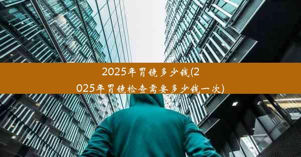 2025年胃镜多少钱(2025年胃镜检查需要多少钱一次)