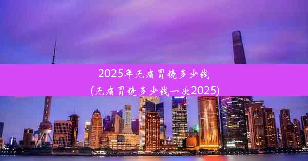 2025年无痛胃镜多少钱(无痛胃镜多少钱一次2025)