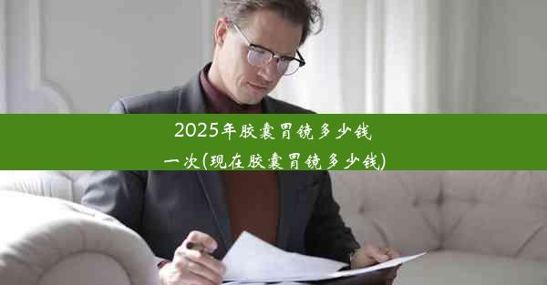 2025年胶囊胃镜多少钱一次(现在胶囊胃镜多少钱)