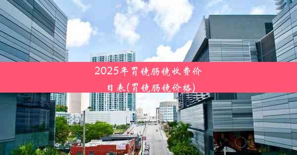 2025年胃镜肠镜收费价目表(胃镜肠镜价格)