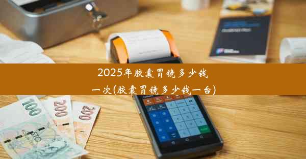 2025年胶囊胃镜多少钱一次(胶囊胃镜多少钱一台)