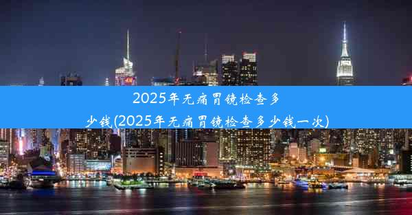 2025年无痛胃镜检查多少钱(2025年无痛胃镜检查多少钱一次)