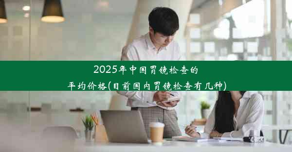 2025年中国胃镜检查的平均价格(目前国内胃镜检查有几种)