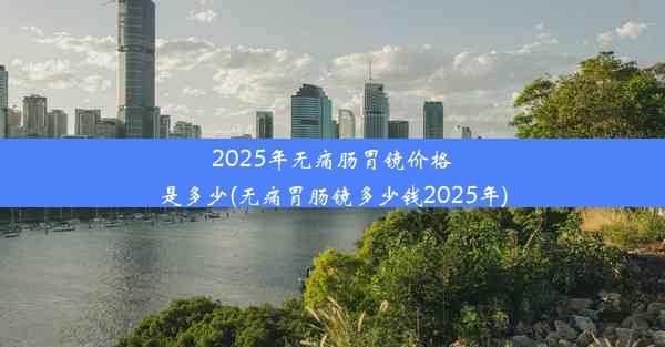 2025年无痛肠胃镜价格是多少(无痛胃肠镜多少钱2025年)