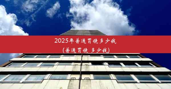 2025年普通胃镜多少钱(普通胃镜 多少钱)