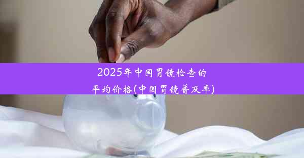 <b>2025年中国胃镜检查的平均价格(中国胃镜普及率)</b>