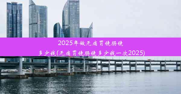 2025年做无痛胃镜肠镜多少钱(无痛胃镜肠镜多少钱一次2025)