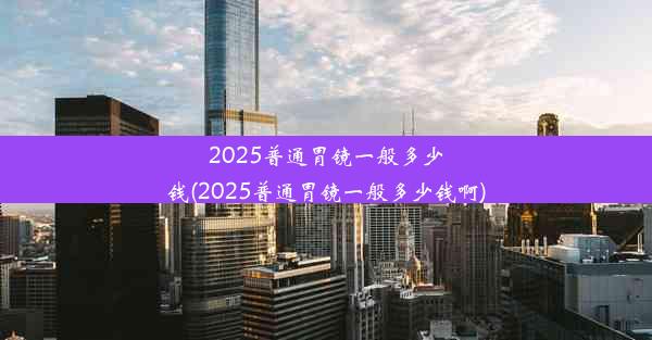 2025普通胃镜一般多少钱(2025普通胃镜一般多少钱啊)