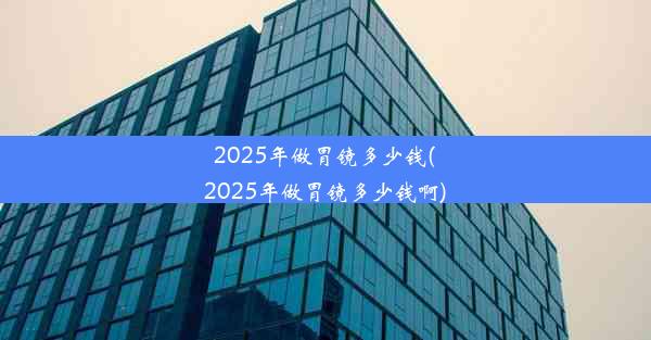 2025年做胃镜多少钱(2025年做胃镜多少钱啊)