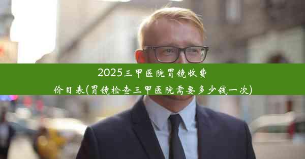 2025三甲医院胃镜收费价目表(胃镜检查三甲医院需要多少钱一次)