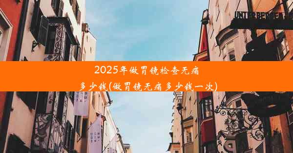 2025年做胃镜检查无痛多少钱(做胃镜无痛多少钱一次)