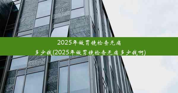 2025年做胃镜检查无痛多少钱(2025年做胃镜检查无痛多少钱啊)