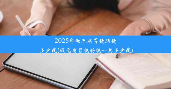 2025年做无痛胃镜肠镜多少钱(做无痛胃镜肠镜一共多少钱)