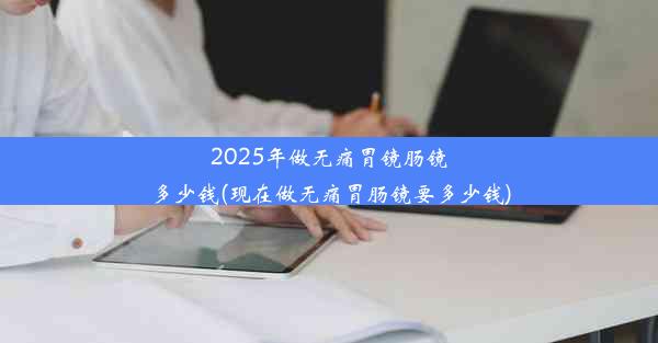 2025年做无痛胃镜肠镜多少钱(现在做无痛胃肠镜要多少钱)