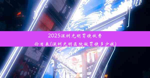 2025深圳光明胃镜收费价目表(深圳光明医院做胃镜多少钱)