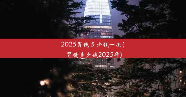 2025胃镜多少钱一次(胃镜多少钱2025年)