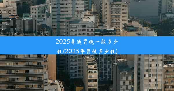 2025普通胃镜一般多少钱(2025年胃镜多少钱)