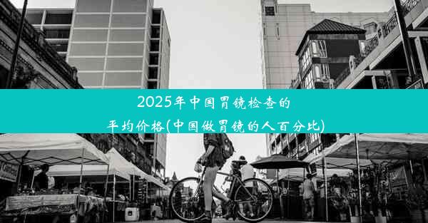 2025年中国胃镜检查的平均价格(中国做胃镜的人百分比)