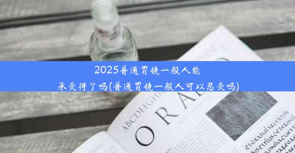 2025普通胃镜一般人能承受得了吗(普通胃镜一般人可以忍受吗)