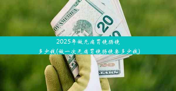 2025年做无痛胃镜肠镜多少钱(做一次无痛胃镜肠镜要多少钱)