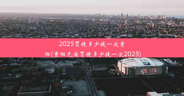 <b>2025胃镜多少钱一次贵阳(贵阳无痛胃镜多少钱一次2025)</b>