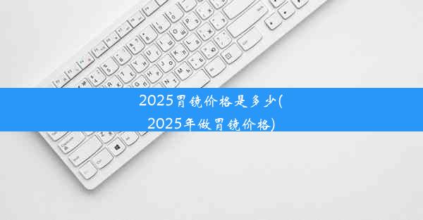 2025胃镜价格是多少(2025年做胃镜价格)