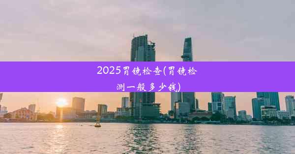 <b>2025胃镜检查(胃镜检测一般多少钱)</b>